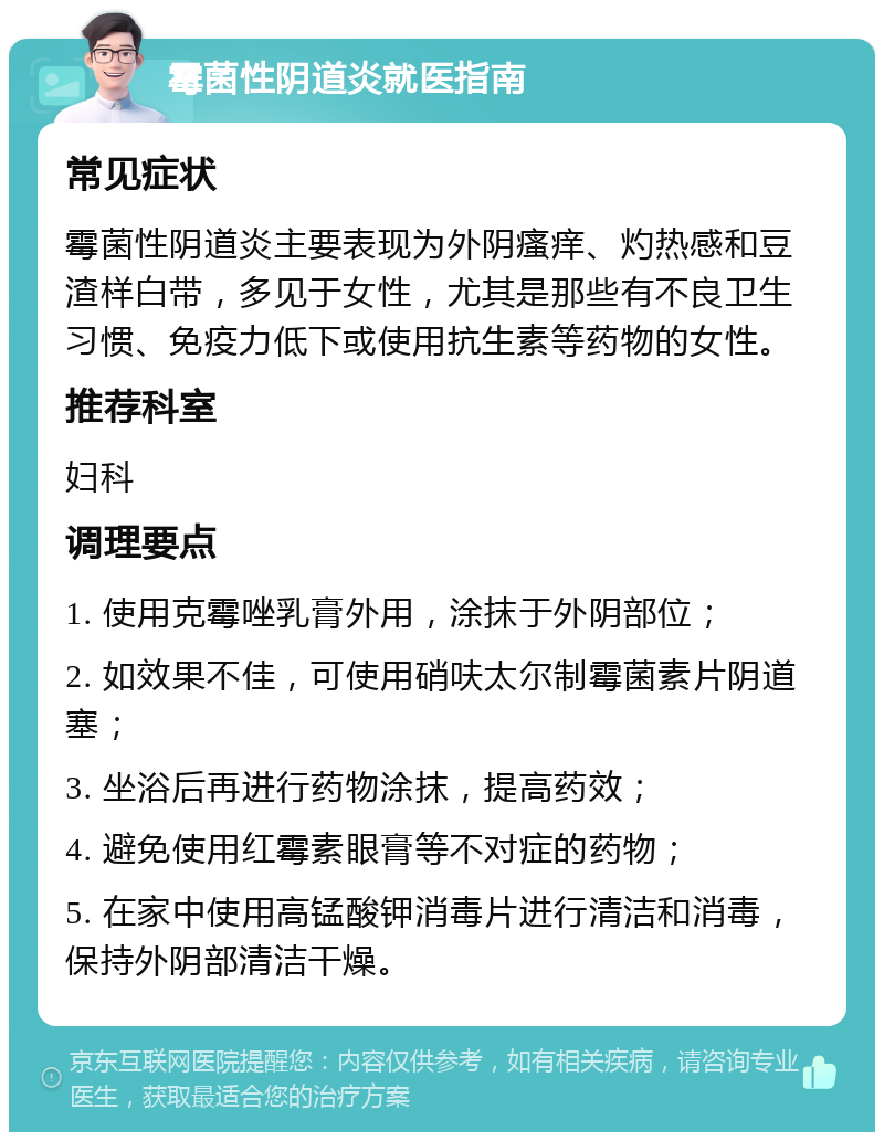 霉菌性阴道炎就医指南 常见症状 霉菌性阴道炎主要表现为外阴瘙痒、灼热感和豆渣样白带，多见于女性，尤其是那些有不良卫生习惯、免疫力低下或使用抗生素等药物的女性。 推荐科室 妇科 调理要点 1. 使用克霉唑乳膏外用，涂抹于外阴部位； 2. 如效果不佳，可使用硝呋太尔制霉菌素片阴道塞； 3. 坐浴后再进行药物涂抹，提高药效； 4. 避免使用红霉素眼膏等不对症的药物； 5. 在家中使用高锰酸钾消毒片进行清洁和消毒，保持外阴部清洁干燥。