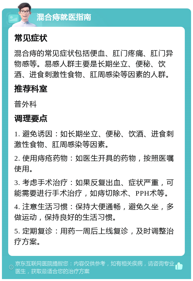 混合痔就医指南 常见症状 混合痔的常见症状包括便血、肛门疼痛、肛门异物感等。易感人群主要是长期坐立、便秘、饮酒、进食刺激性食物、肛周感染等因素的人群。 推荐科室 普外科 调理要点 1. 避免诱因：如长期坐立、便秘、饮酒、进食刺激性食物、肛周感染等因素。 2. 使用痔疮药物：如医生开具的药物，按照医嘱使用。 3. 考虑手术治疗：如果反复出血、症状严重，可能需要进行手术治疗，如痔切除术、PPH术等。 4. 注意生活习惯：保持大便通畅，避免久坐，多做运动，保持良好的生活习惯。 5. 定期复诊：用药一周后上线复诊，及时调整治疗方案。