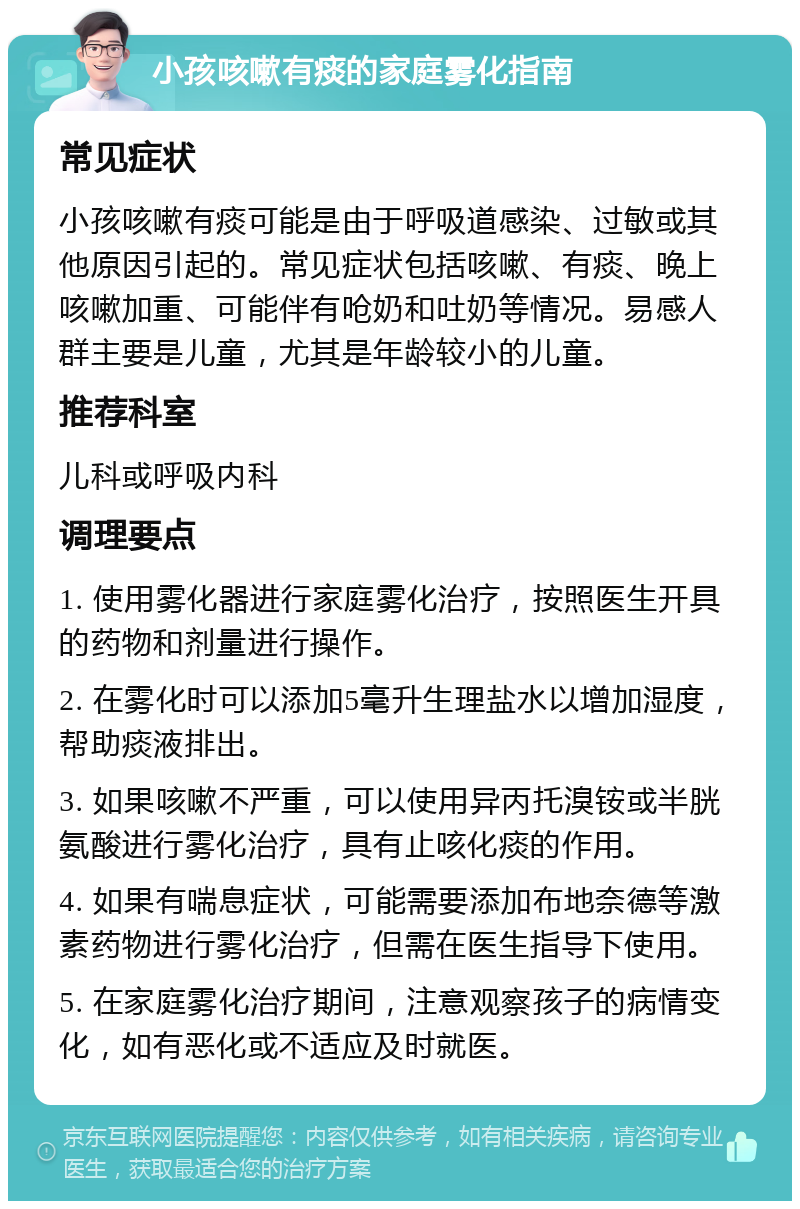 小孩咳嗽有痰的家庭雾化指南 常见症状 小孩咳嗽有痰可能是由于呼吸道感染、过敏或其他原因引起的。常见症状包括咳嗽、有痰、晚上咳嗽加重、可能伴有呛奶和吐奶等情况。易感人群主要是儿童，尤其是年龄较小的儿童。 推荐科室 儿科或呼吸内科 调理要点 1. 使用雾化器进行家庭雾化治疗，按照医生开具的药物和剂量进行操作。 2. 在雾化时可以添加5毫升生理盐水以增加湿度，帮助痰液排出。 3. 如果咳嗽不严重，可以使用异丙托溴铵或半胱氨酸进行雾化治疗，具有止咳化痰的作用。 4. 如果有喘息症状，可能需要添加布地奈德等激素药物进行雾化治疗，但需在医生指导下使用。 5. 在家庭雾化治疗期间，注意观察孩子的病情变化，如有恶化或不适应及时就医。