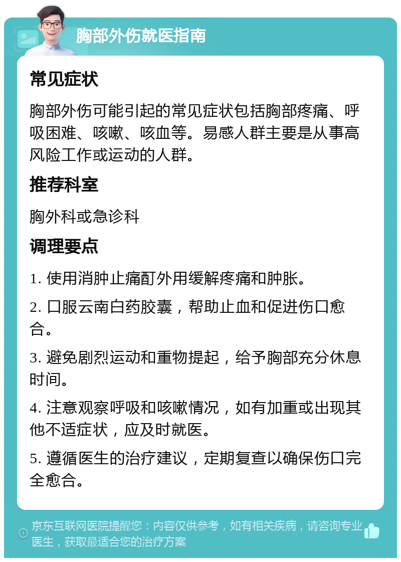 胸部外伤就医指南 常见症状 胸部外伤可能引起的常见症状包括胸部疼痛、呼吸困难、咳嗽、咳血等。易感人群主要是从事高风险工作或运动的人群。 推荐科室 胸外科或急诊科 调理要点 1. 使用消肿止痛酊外用缓解疼痛和肿胀。 2. 口服云南白药胶囊，帮助止血和促进伤口愈合。 3. 避免剧烈运动和重物提起，给予胸部充分休息时间。 4. 注意观察呼吸和咳嗽情况，如有加重或出现其他不适症状，应及时就医。 5. 遵循医生的治疗建议，定期复查以确保伤口完全愈合。