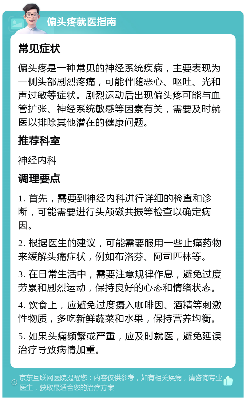 偏头疼就医指南 常见症状 偏头疼是一种常见的神经系统疾病，主要表现为一侧头部剧烈疼痛，可能伴随恶心、呕吐、光和声过敏等症状。剧烈运动后出现偏头疼可能与血管扩张、神经系统敏感等因素有关，需要及时就医以排除其他潜在的健康问题。 推荐科室 神经内科 调理要点 1. 首先，需要到神经内科进行详细的检查和诊断，可能需要进行头颅磁共振等检查以确定病因。 2. 根据医生的建议，可能需要服用一些止痛药物来缓解头痛症状，例如布洛芬、阿司匹林等。 3. 在日常生活中，需要注意规律作息，避免过度劳累和剧烈运动，保持良好的心态和情绪状态。 4. 饮食上，应避免过度摄入咖啡因、酒精等刺激性物质，多吃新鲜蔬菜和水果，保持营养均衡。 5. 如果头痛频繁或严重，应及时就医，避免延误治疗导致病情加重。