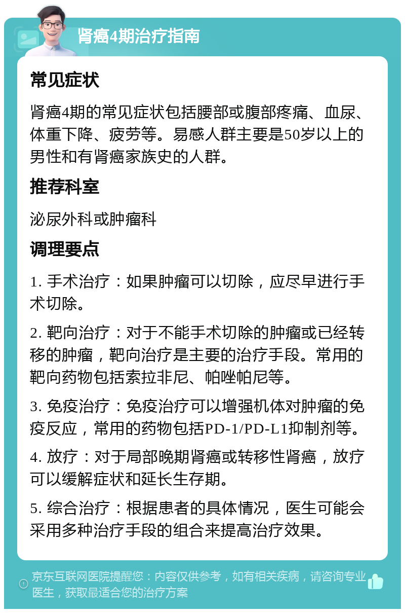 肾癌4期治疗指南 常见症状 肾癌4期的常见症状包括腰部或腹部疼痛、血尿、体重下降、疲劳等。易感人群主要是50岁以上的男性和有肾癌家族史的人群。 推荐科室 泌尿外科或肿瘤科 调理要点 1. 手术治疗：如果肿瘤可以切除，应尽早进行手术切除。 2. 靶向治疗：对于不能手术切除的肿瘤或已经转移的肿瘤，靶向治疗是主要的治疗手段。常用的靶向药物包括索拉非尼、帕唑帕尼等。 3. 免疫治疗：免疫治疗可以增强机体对肿瘤的免疫反应，常用的药物包括PD-1/PD-L1抑制剂等。 4. 放疗：对于局部晚期肾癌或转移性肾癌，放疗可以缓解症状和延长生存期。 5. 综合治疗：根据患者的具体情况，医生可能会采用多种治疗手段的组合来提高治疗效果。