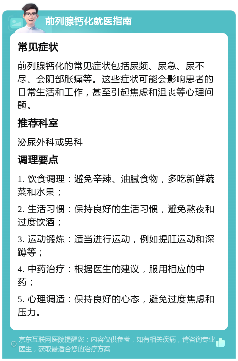 前列腺钙化就医指南 常见症状 前列腺钙化的常见症状包括尿频、尿急、尿不尽、会阴部胀痛等。这些症状可能会影响患者的日常生活和工作，甚至引起焦虑和沮丧等心理问题。 推荐科室 泌尿外科或男科 调理要点 1. 饮食调理：避免辛辣、油腻食物，多吃新鲜蔬菜和水果； 2. 生活习惯：保持良好的生活习惯，避免熬夜和过度饮酒； 3. 运动锻炼：适当进行运动，例如提肛运动和深蹲等； 4. 中药治疗：根据医生的建议，服用相应的中药； 5. 心理调适：保持良好的心态，避免过度焦虑和压力。