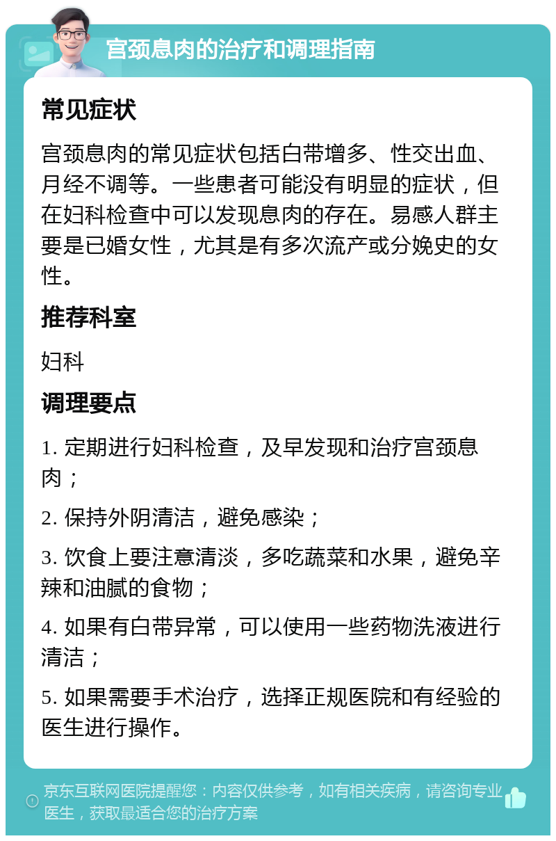 宫颈息肉的治疗和调理指南 常见症状 宫颈息肉的常见症状包括白带增多、性交出血、月经不调等。一些患者可能没有明显的症状，但在妇科检查中可以发现息肉的存在。易感人群主要是已婚女性，尤其是有多次流产或分娩史的女性。 推荐科室 妇科 调理要点 1. 定期进行妇科检查，及早发现和治疗宫颈息肉； 2. 保持外阴清洁，避免感染； 3. 饮食上要注意清淡，多吃蔬菜和水果，避免辛辣和油腻的食物； 4. 如果有白带异常，可以使用一些药物洗液进行清洁； 5. 如果需要手术治疗，选择正规医院和有经验的医生进行操作。