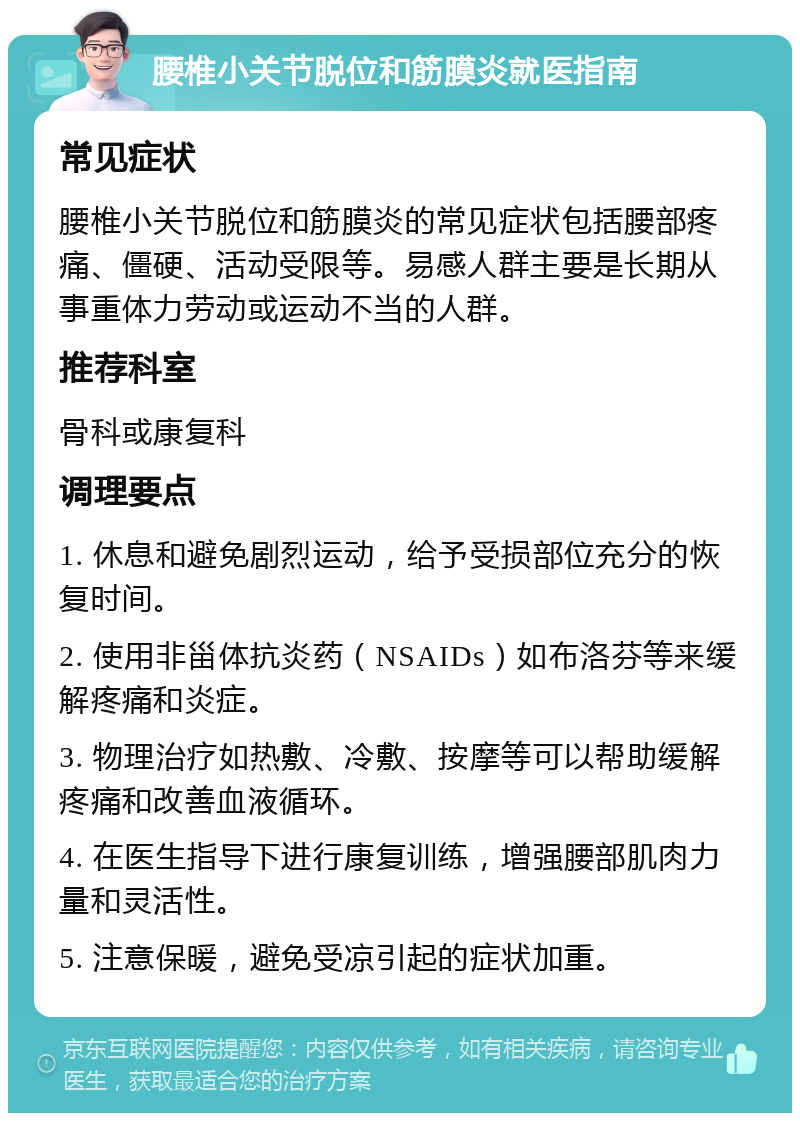 腰椎小关节脱位和筋膜炎就医指南 常见症状 腰椎小关节脱位和筋膜炎的常见症状包括腰部疼痛、僵硬、活动受限等。易感人群主要是长期从事重体力劳动或运动不当的人群。 推荐科室 骨科或康复科 调理要点 1. 休息和避免剧烈运动，给予受损部位充分的恢复时间。 2. 使用非甾体抗炎药（NSAIDs）如布洛芬等来缓解疼痛和炎症。 3. 物理治疗如热敷、冷敷、按摩等可以帮助缓解疼痛和改善血液循环。 4. 在医生指导下进行康复训练，增强腰部肌肉力量和灵活性。 5. 注意保暖，避免受凉引起的症状加重。