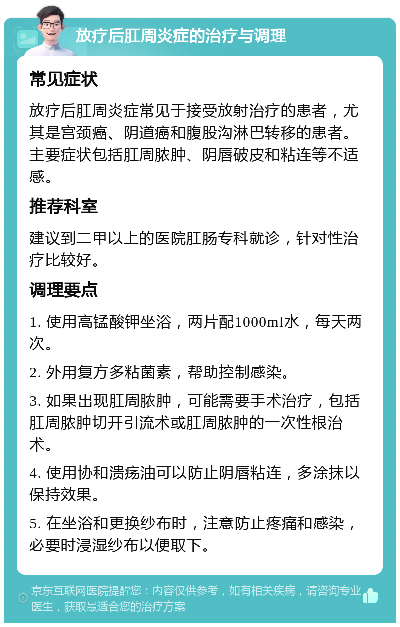 放疗后肛周炎症的治疗与调理 常见症状 放疗后肛周炎症常见于接受放射治疗的患者，尤其是宫颈癌、阴道癌和腹股沟淋巴转移的患者。主要症状包括肛周脓肿、阴唇破皮和粘连等不适感。 推荐科室 建议到二甲以上的医院肛肠专科就诊，针对性治疗比较好。 调理要点 1. 使用高锰酸钾坐浴，两片配1000ml水，每天两次。 2. 外用复方多粘菌素，帮助控制感染。 3. 如果出现肛周脓肿，可能需要手术治疗，包括肛周脓肿切开引流术或肛周脓肿的一次性根治术。 4. 使用协和溃疡油可以防止阴唇粘连，多涂抹以保持效果。 5. 在坐浴和更换纱布时，注意防止疼痛和感染，必要时浸湿纱布以便取下。