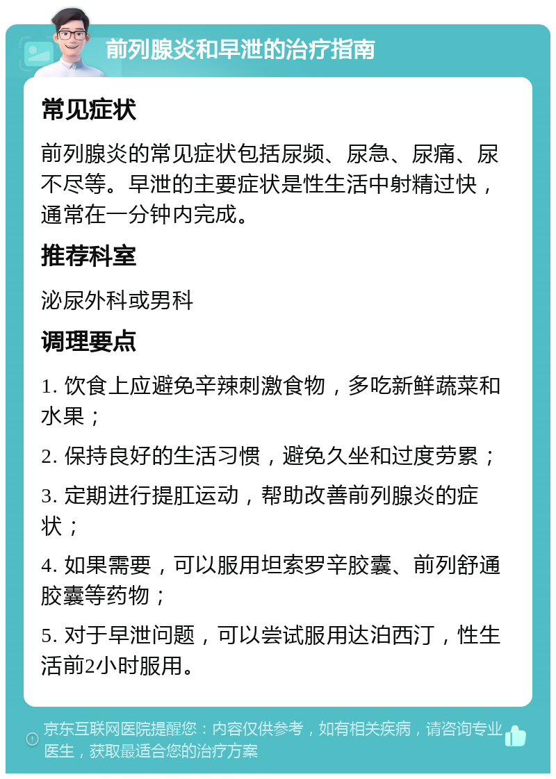 前列腺炎和早泄的治疗指南 常见症状 前列腺炎的常见症状包括尿频、尿急、尿痛、尿不尽等。早泄的主要症状是性生活中射精过快，通常在一分钟内完成。 推荐科室 泌尿外科或男科 调理要点 1. 饮食上应避免辛辣刺激食物，多吃新鲜蔬菜和水果； 2. 保持良好的生活习惯，避免久坐和过度劳累； 3. 定期进行提肛运动，帮助改善前列腺炎的症状； 4. 如果需要，可以服用坦索罗辛胶囊、前列舒通胶囊等药物； 5. 对于早泄问题，可以尝试服用达泊西汀，性生活前2小时服用。