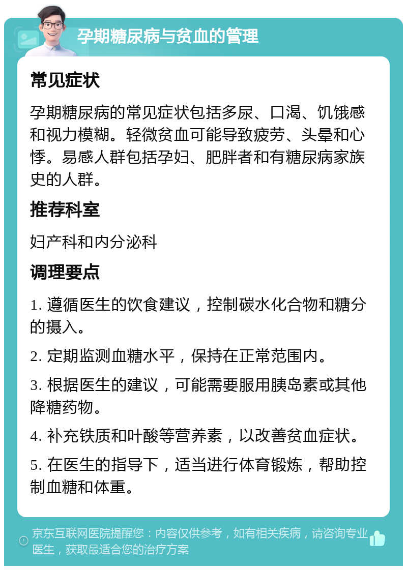 孕期糖尿病与贫血的管理 常见症状 孕期糖尿病的常见症状包括多尿、口渴、饥饿感和视力模糊。轻微贫血可能导致疲劳、头晕和心悸。易感人群包括孕妇、肥胖者和有糖尿病家族史的人群。 推荐科室 妇产科和内分泌科 调理要点 1. 遵循医生的饮食建议，控制碳水化合物和糖分的摄入。 2. 定期监测血糖水平，保持在正常范围内。 3. 根据医生的建议，可能需要服用胰岛素或其他降糖药物。 4. 补充铁质和叶酸等营养素，以改善贫血症状。 5. 在医生的指导下，适当进行体育锻炼，帮助控制血糖和体重。