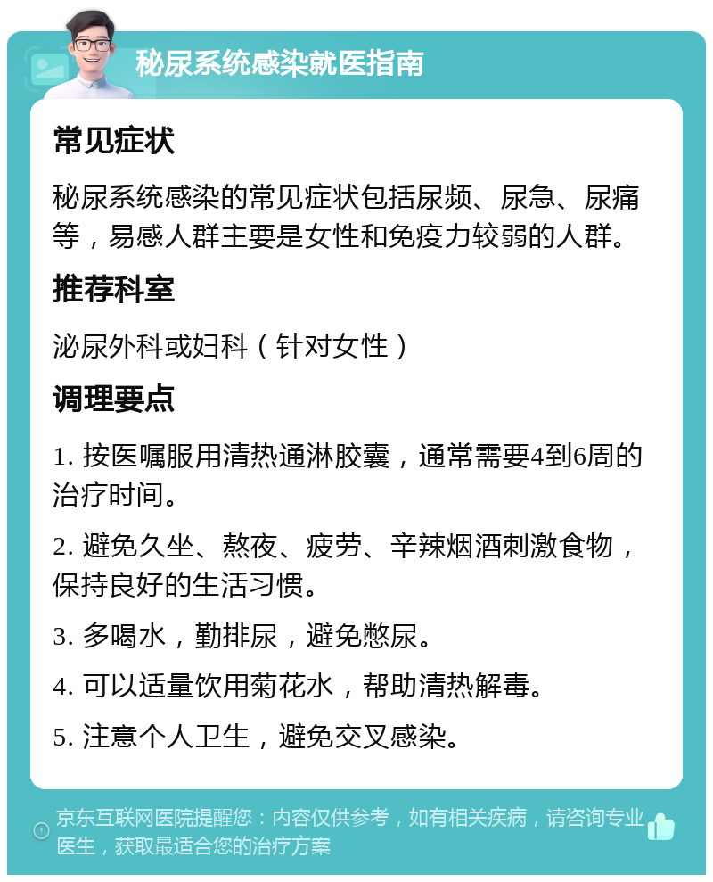 秘尿系统感染就医指南 常见症状 秘尿系统感染的常见症状包括尿频、尿急、尿痛等，易感人群主要是女性和免疫力较弱的人群。 推荐科室 泌尿外科或妇科（针对女性） 调理要点 1. 按医嘱服用清热通淋胶囊，通常需要4到6周的治疗时间。 2. 避免久坐、熬夜、疲劳、辛辣烟酒刺激食物，保持良好的生活习惯。 3. 多喝水，勤排尿，避免憋尿。 4. 可以适量饮用菊花水，帮助清热解毒。 5. 注意个人卫生，避免交叉感染。