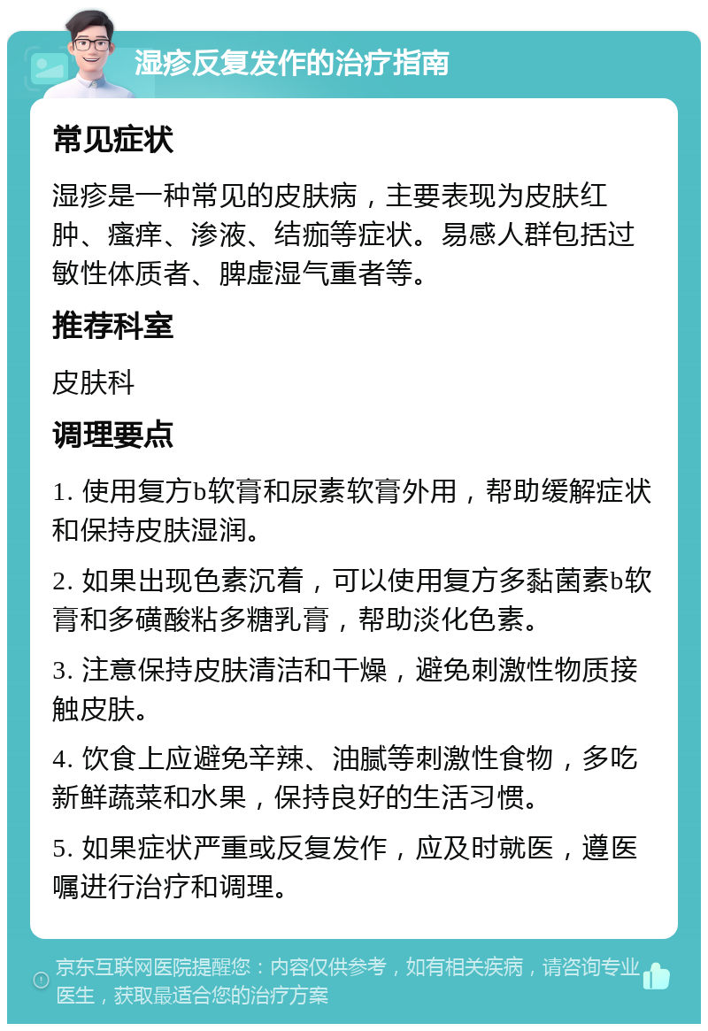 湿疹反复发作的治疗指南 常见症状 湿疹是一种常见的皮肤病，主要表现为皮肤红肿、瘙痒、渗液、结痂等症状。易感人群包括过敏性体质者、脾虚湿气重者等。 推荐科室 皮肤科 调理要点 1. 使用复方b软膏和尿素软膏外用，帮助缓解症状和保持皮肤湿润。 2. 如果出现色素沉着，可以使用复方多黏菌素b软膏和多磺酸粘多糖乳膏，帮助淡化色素。 3. 注意保持皮肤清洁和干燥，避免刺激性物质接触皮肤。 4. 饮食上应避免辛辣、油腻等刺激性食物，多吃新鲜蔬菜和水果，保持良好的生活习惯。 5. 如果症状严重或反复发作，应及时就医，遵医嘱进行治疗和调理。