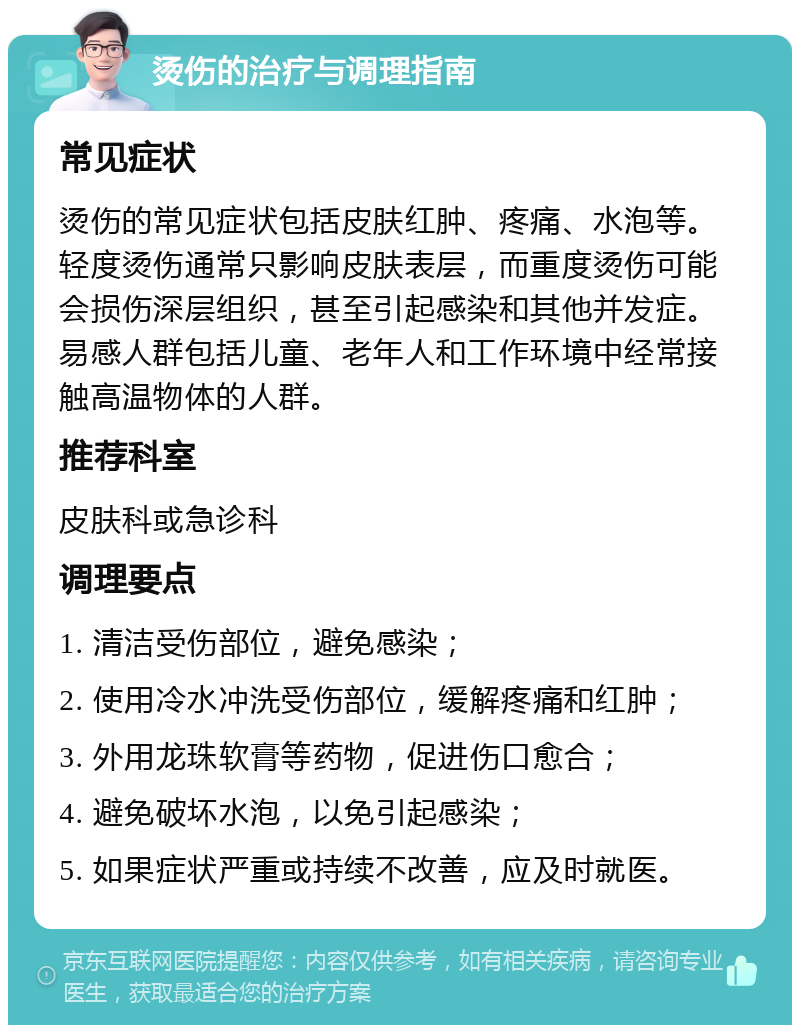 烫伤的治疗与调理指南 常见症状 烫伤的常见症状包括皮肤红肿、疼痛、水泡等。轻度烫伤通常只影响皮肤表层，而重度烫伤可能会损伤深层组织，甚至引起感染和其他并发症。易感人群包括儿童、老年人和工作环境中经常接触高温物体的人群。 推荐科室 皮肤科或急诊科 调理要点 1. 清洁受伤部位，避免感染； 2. 使用冷水冲洗受伤部位，缓解疼痛和红肿； 3. 外用龙珠软膏等药物，促进伤口愈合； 4. 避免破坏水泡，以免引起感染； 5. 如果症状严重或持续不改善，应及时就医。