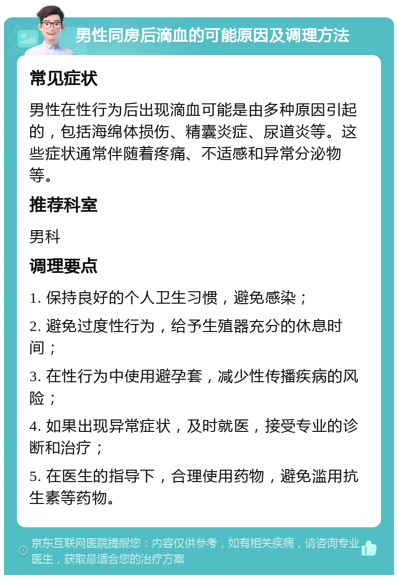 男性同房后滴血的可能原因及调理方法 常见症状 男性在性行为后出现滴血可能是由多种原因引起的，包括海绵体损伤、精囊炎症、尿道炎等。这些症状通常伴随着疼痛、不适感和异常分泌物等。 推荐科室 男科 调理要点 1. 保持良好的个人卫生习惯，避免感染； 2. 避免过度性行为，给予生殖器充分的休息时间； 3. 在性行为中使用避孕套，减少性传播疾病的风险； 4. 如果出现异常症状，及时就医，接受专业的诊断和治疗； 5. 在医生的指导下，合理使用药物，避免滥用抗生素等药物。