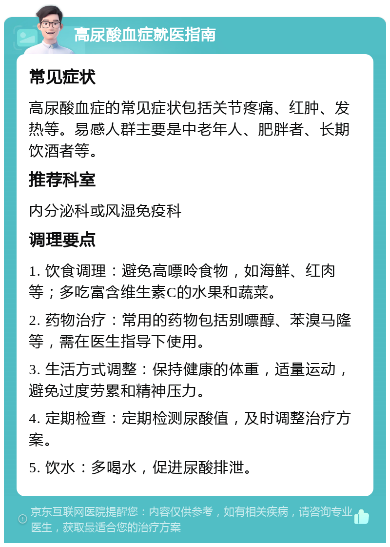 高尿酸血症就医指南 常见症状 高尿酸血症的常见症状包括关节疼痛、红肿、发热等。易感人群主要是中老年人、肥胖者、长期饮酒者等。 推荐科室 内分泌科或风湿免疫科 调理要点 1. 饮食调理：避免高嘌呤食物，如海鲜、红肉等；多吃富含维生素C的水果和蔬菜。 2. 药物治疗：常用的药物包括别嘌醇、苯溴马隆等，需在医生指导下使用。 3. 生活方式调整：保持健康的体重，适量运动，避免过度劳累和精神压力。 4. 定期检查：定期检测尿酸值，及时调整治疗方案。 5. 饮水：多喝水，促进尿酸排泄。