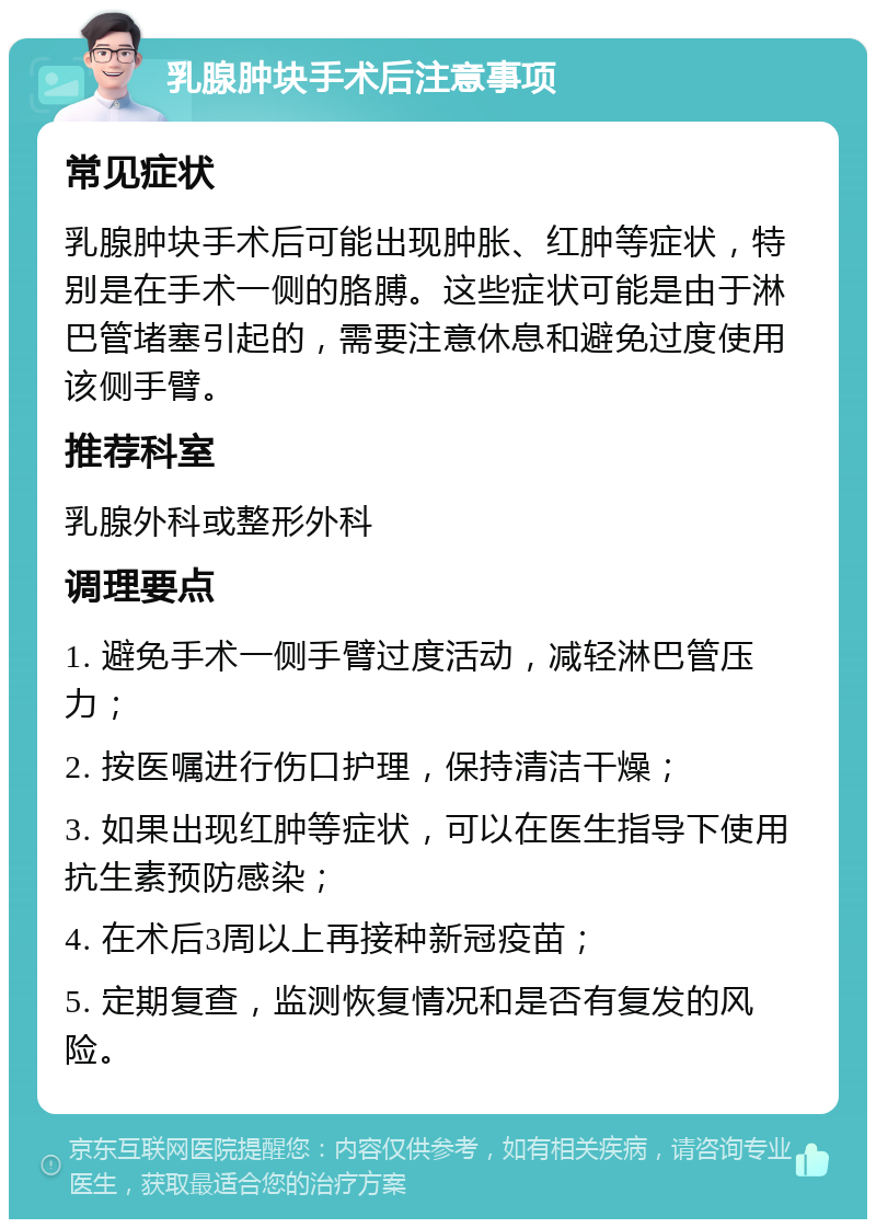 乳腺肿块手术后注意事项 常见症状 乳腺肿块手术后可能出现肿胀、红肿等症状，特别是在手术一侧的胳膊。这些症状可能是由于淋巴管堵塞引起的，需要注意休息和避免过度使用该侧手臂。 推荐科室 乳腺外科或整形外科 调理要点 1. 避免手术一侧手臂过度活动，减轻淋巴管压力； 2. 按医嘱进行伤口护理，保持清洁干燥； 3. 如果出现红肿等症状，可以在医生指导下使用抗生素预防感染； 4. 在术后3周以上再接种新冠疫苗； 5. 定期复查，监测恢复情况和是否有复发的风险。