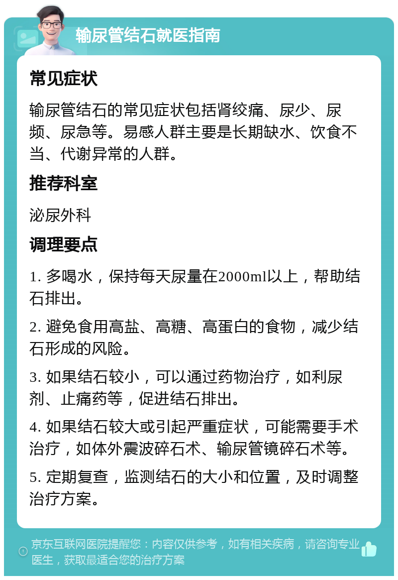 输尿管结石就医指南 常见症状 输尿管结石的常见症状包括肾绞痛、尿少、尿频、尿急等。易感人群主要是长期缺水、饮食不当、代谢异常的人群。 推荐科室 泌尿外科 调理要点 1. 多喝水，保持每天尿量在2000ml以上，帮助结石排出。 2. 避免食用高盐、高糖、高蛋白的食物，减少结石形成的风险。 3. 如果结石较小，可以通过药物治疗，如利尿剂、止痛药等，促进结石排出。 4. 如果结石较大或引起严重症状，可能需要手术治疗，如体外震波碎石术、输尿管镜碎石术等。 5. 定期复查，监测结石的大小和位置，及时调整治疗方案。