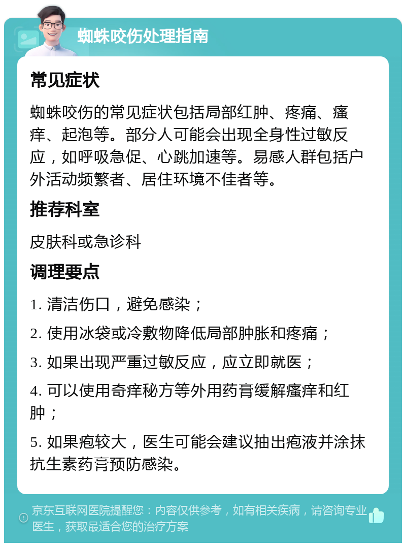 蜘蛛咬伤处理指南 常见症状 蜘蛛咬伤的常见症状包括局部红肿、疼痛、瘙痒、起泡等。部分人可能会出现全身性过敏反应，如呼吸急促、心跳加速等。易感人群包括户外活动频繁者、居住环境不佳者等。 推荐科室 皮肤科或急诊科 调理要点 1. 清洁伤口，避免感染； 2. 使用冰袋或冷敷物降低局部肿胀和疼痛； 3. 如果出现严重过敏反应，应立即就医； 4. 可以使用奇痒秘方等外用药膏缓解瘙痒和红肿； 5. 如果疱较大，医生可能会建议抽出疱液并涂抹抗生素药膏预防感染。