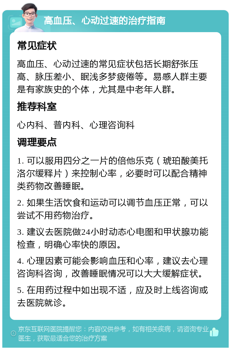 高血压、心动过速的治疗指南 常见症状 高血压、心动过速的常见症状包括长期舒张压高、脉压差小、眠浅多梦疲倦等。易感人群主要是有家族史的个体，尤其是中老年人群。 推荐科室 心内科、普内科、心理咨询科 调理要点 1. 可以服用四分之一片的倍他乐克（琥珀酸美托洛尔缓释片）来控制心率，必要时可以配合精神类药物改善睡眠。 2. 如果生活饮食和运动可以调节血压正常，可以尝试不用药物治疗。 3. 建议去医院做24小时动态心电图和甲状腺功能检查，明确心率快的原因。 4. 心理因素可能会影响血压和心率，建议去心理咨询科咨询，改善睡眠情况可以大大缓解症状。 5. 在用药过程中如出现不适，应及时上线咨询或去医院就诊。