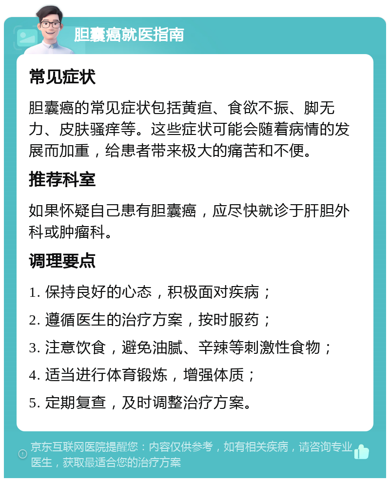 胆囊癌就医指南 常见症状 胆囊癌的常见症状包括黄疸、食欲不振、脚无力、皮肤骚痒等。这些症状可能会随着病情的发展而加重，给患者带来极大的痛苦和不便。 推荐科室 如果怀疑自己患有胆囊癌，应尽快就诊于肝胆外科或肿瘤科。 调理要点 1. 保持良好的心态，积极面对疾病； 2. 遵循医生的治疗方案，按时服药； 3. 注意饮食，避免油腻、辛辣等刺激性食物； 4. 适当进行体育锻炼，增强体质； 5. 定期复查，及时调整治疗方案。