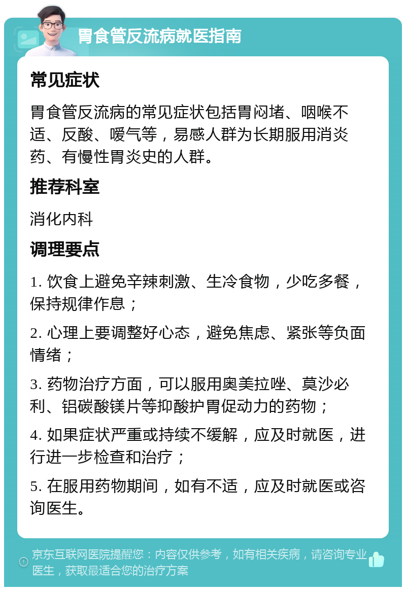 胃食管反流病就医指南 常见症状 胃食管反流病的常见症状包括胃闷堵、咽喉不适、反酸、嗳气等，易感人群为长期服用消炎药、有慢性胃炎史的人群。 推荐科室 消化内科 调理要点 1. 饮食上避免辛辣刺激、生冷食物，少吃多餐，保持规律作息； 2. 心理上要调整好心态，避免焦虑、紧张等负面情绪； 3. 药物治疗方面，可以服用奥美拉唑、莫沙必利、铝碳酸镁片等抑酸护胃促动力的药物； 4. 如果症状严重或持续不缓解，应及时就医，进行进一步检查和治疗； 5. 在服用药物期间，如有不适，应及时就医或咨询医生。