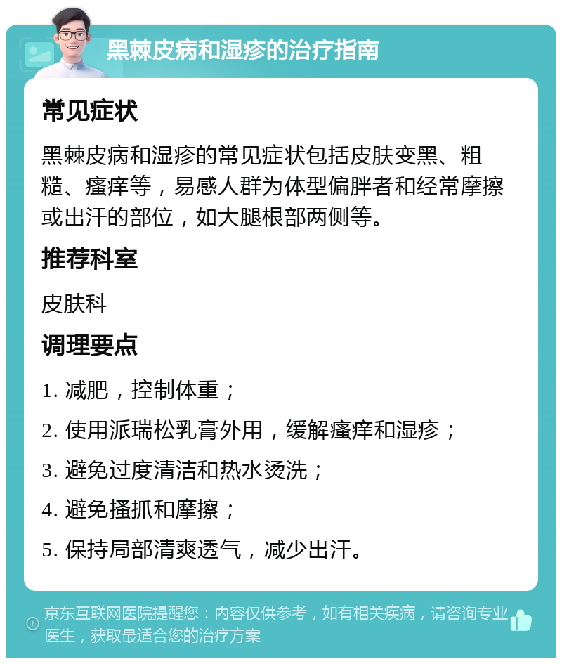 黑棘皮病和湿疹的治疗指南 常见症状 黑棘皮病和湿疹的常见症状包括皮肤变黑、粗糙、瘙痒等，易感人群为体型偏胖者和经常摩擦或出汗的部位，如大腿根部两侧等。 推荐科室 皮肤科 调理要点 1. 减肥，控制体重； 2. 使用派瑞松乳膏外用，缓解瘙痒和湿疹； 3. 避免过度清洁和热水烫洗； 4. 避免搔抓和摩擦； 5. 保持局部清爽透气，减少出汗。