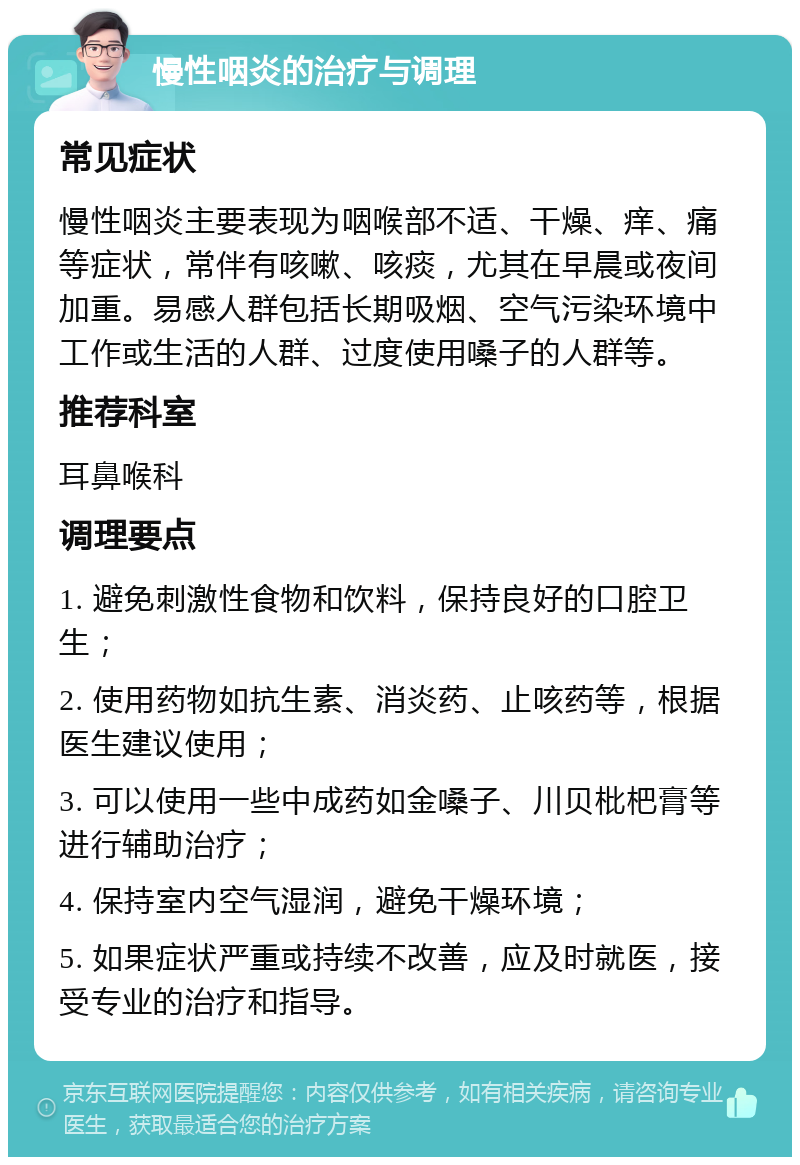 慢性咽炎的治疗与调理 常见症状 慢性咽炎主要表现为咽喉部不适、干燥、痒、痛等症状，常伴有咳嗽、咳痰，尤其在早晨或夜间加重。易感人群包括长期吸烟、空气污染环境中工作或生活的人群、过度使用嗓子的人群等。 推荐科室 耳鼻喉科 调理要点 1. 避免刺激性食物和饮料，保持良好的口腔卫生； 2. 使用药物如抗生素、消炎药、止咳药等，根据医生建议使用； 3. 可以使用一些中成药如金嗓子、川贝枇杷膏等进行辅助治疗； 4. 保持室内空气湿润，避免干燥环境； 5. 如果症状严重或持续不改善，应及时就医，接受专业的治疗和指导。