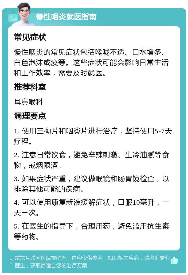 慢性咽炎就医指南 常见症状 慢性咽炎的常见症状包括喉咙不适、口水增多、白色泡沫或痰等。这些症状可能会影响日常生活和工作效率，需要及时就医。 推荐科室 耳鼻喉科 调理要点 1. 使用三拗片和咽炎片进行治疗，坚持使用5-7天疗程。 2. 注意日常饮食，避免辛辣刺激、生冷油腻等食物，戒烟限酒。 3. 如果症状严重，建议做喉镜和肠胃镜检查，以排除其他可能的疾病。 4. 可以使用康复新液缓解症状，口服10毫升，一天三次。 5. 在医生的指导下，合理用药，避免滥用抗生素等药物。