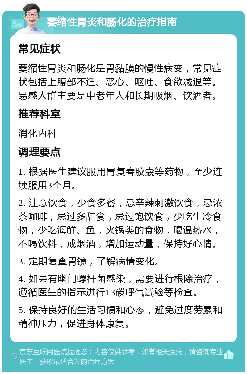 萎缩性胃炎和肠化的治疗指南 常见症状 萎缩性胃炎和肠化是胃黏膜的慢性病变，常见症状包括上腹部不适、恶心、呕吐、食欲减退等。易感人群主要是中老年人和长期吸烟、饮酒者。 推荐科室 消化内科 调理要点 1. 根据医生建议服用胃复春胶囊等药物，至少连续服用3个月。 2. 注意饮食，少食多餐，忌辛辣刺激饮食，忌浓茶咖啡，忌过多甜食，忌过饱饮食，少吃生冷食物，少吃海鲜、鱼，火锅类的食物，喝温热水，不喝饮料，戒烟酒，增加运动量，保持好心情。 3. 定期复查胃镜，了解病情变化。 4. 如果有幽门螺杆菌感染，需要进行根除治疗，遵循医生的指示进行13碳呼气试验等检查。 5. 保持良好的生活习惯和心态，避免过度劳累和精神压力，促进身体康复。