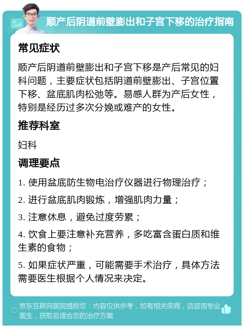 顺产后阴道前壁膨出和子宫下移的治疗指南 常见症状 顺产后阴道前壁膨出和子宫下移是产后常见的妇科问题，主要症状包括阴道前壁膨出、子宫位置下移、盆底肌肉松弛等。易感人群为产后女性，特别是经历过多次分娩或难产的女性。 推荐科室 妇科 调理要点 1. 使用盆底防生物电治疗仪器进行物理治疗； 2. 进行盆底肌肉锻炼，增强肌肉力量； 3. 注意休息，避免过度劳累； 4. 饮食上要注意补充营养，多吃富含蛋白质和维生素的食物； 5. 如果症状严重，可能需要手术治疗，具体方法需要医生根据个人情况来决定。