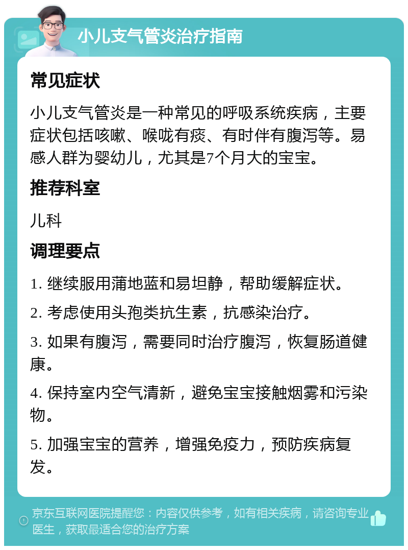 小儿支气管炎治疗指南 常见症状 小儿支气管炎是一种常见的呼吸系统疾病，主要症状包括咳嗽、喉咙有痰、有时伴有腹泻等。易感人群为婴幼儿，尤其是7个月大的宝宝。 推荐科室 儿科 调理要点 1. 继续服用蒲地蓝和易坦静，帮助缓解症状。 2. 考虑使用头孢类抗生素，抗感染治疗。 3. 如果有腹泻，需要同时治疗腹泻，恢复肠道健康。 4. 保持室内空气清新，避免宝宝接触烟雾和污染物。 5. 加强宝宝的营养，增强免疫力，预防疾病复发。