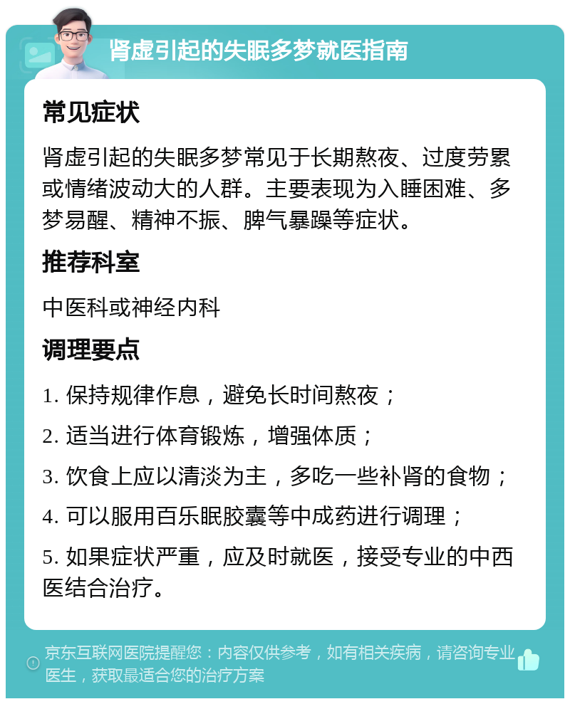 肾虚引起的失眠多梦就医指南 常见症状 肾虚引起的失眠多梦常见于长期熬夜、过度劳累或情绪波动大的人群。主要表现为入睡困难、多梦易醒、精神不振、脾气暴躁等症状。 推荐科室 中医科或神经内科 调理要点 1. 保持规律作息，避免长时间熬夜； 2. 适当进行体育锻炼，增强体质； 3. 饮食上应以清淡为主，多吃一些补肾的食物； 4. 可以服用百乐眠胶囊等中成药进行调理； 5. 如果症状严重，应及时就医，接受专业的中西医结合治疗。