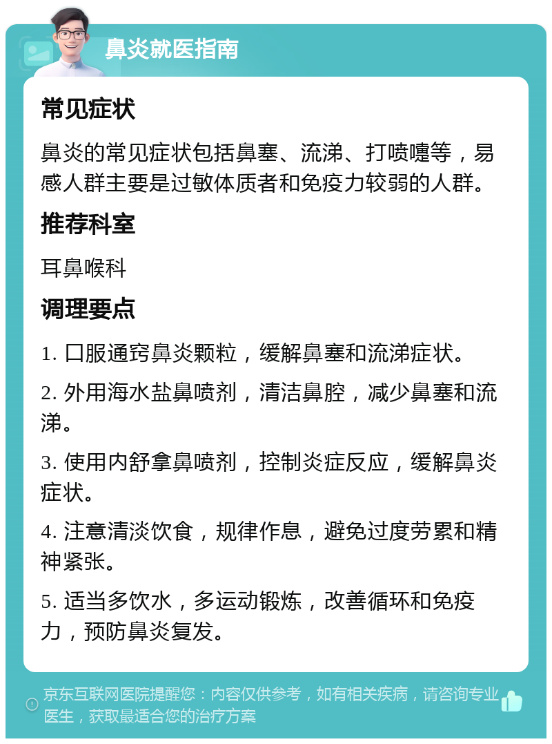 鼻炎就医指南 常见症状 鼻炎的常见症状包括鼻塞、流涕、打喷嚏等，易感人群主要是过敏体质者和免疫力较弱的人群。 推荐科室 耳鼻喉科 调理要点 1. 口服通窍鼻炎颗粒，缓解鼻塞和流涕症状。 2. 外用海水盐鼻喷剂，清洁鼻腔，减少鼻塞和流涕。 3. 使用内舒拿鼻喷剂，控制炎症反应，缓解鼻炎症状。 4. 注意清淡饮食，规律作息，避免过度劳累和精神紧张。 5. 适当多饮水，多运动锻炼，改善循环和免疫力，预防鼻炎复发。