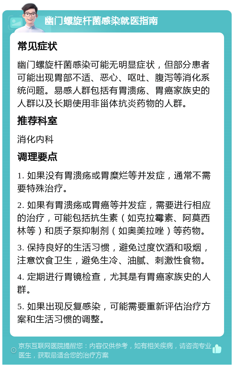 幽门螺旋杆菌感染就医指南 常见症状 幽门螺旋杆菌感染可能无明显症状，但部分患者可能出现胃部不适、恶心、呕吐、腹泻等消化系统问题。易感人群包括有胃溃疡、胃癌家族史的人群以及长期使用非甾体抗炎药物的人群。 推荐科室 消化内科 调理要点 1. 如果没有胃溃疡或胃糜烂等并发症，通常不需要特殊治疗。 2. 如果有胃溃疡或胃癌等并发症，需要进行相应的治疗，可能包括抗生素（如克拉霉素、阿莫西林等）和质子泵抑制剂（如奥美拉唑）等药物。 3. 保持良好的生活习惯，避免过度饮酒和吸烟，注意饮食卫生，避免生冷、油腻、刺激性食物。 4. 定期进行胃镜检查，尤其是有胃癌家族史的人群。 5. 如果出现反复感染，可能需要重新评估治疗方案和生活习惯的调整。