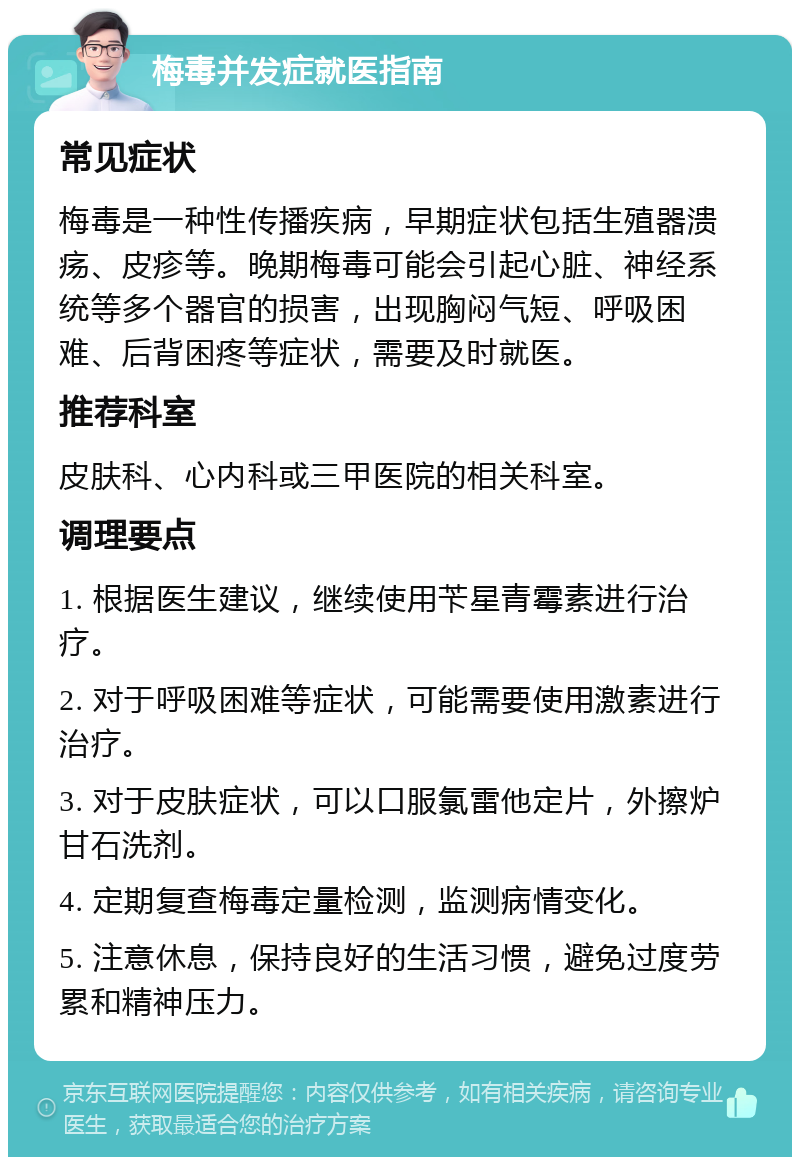 梅毒并发症就医指南 常见症状 梅毒是一种性传播疾病，早期症状包括生殖器溃疡、皮疹等。晚期梅毒可能会引起心脏、神经系统等多个器官的损害，出现胸闷气短、呼吸困难、后背困疼等症状，需要及时就医。 推荐科室 皮肤科、心内科或三甲医院的相关科室。 调理要点 1. 根据医生建议，继续使用苄星青霉素进行治疗。 2. 对于呼吸困难等症状，可能需要使用激素进行治疗。 3. 对于皮肤症状，可以口服氯雷他定片，外擦炉甘石洗剂。 4. 定期复查梅毒定量检测，监测病情变化。 5. 注意休息，保持良好的生活习惯，避免过度劳累和精神压力。