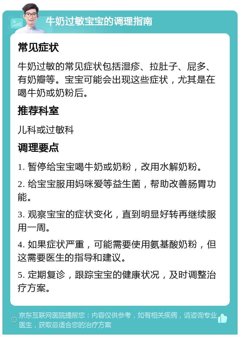 牛奶过敏宝宝的调理指南 常见症状 牛奶过敏的常见症状包括湿疹、拉肚子、屁多、有奶瓣等。宝宝可能会出现这些症状，尤其是在喝牛奶或奶粉后。 推荐科室 儿科或过敏科 调理要点 1. 暂停给宝宝喝牛奶或奶粉，改用水解奶粉。 2. 给宝宝服用妈咪爱等益生菌，帮助改善肠胃功能。 3. 观察宝宝的症状变化，直到明显好转再继续服用一周。 4. 如果症状严重，可能需要使用氨基酸奶粉，但这需要医生的指导和建议。 5. 定期复诊，跟踪宝宝的健康状况，及时调整治疗方案。