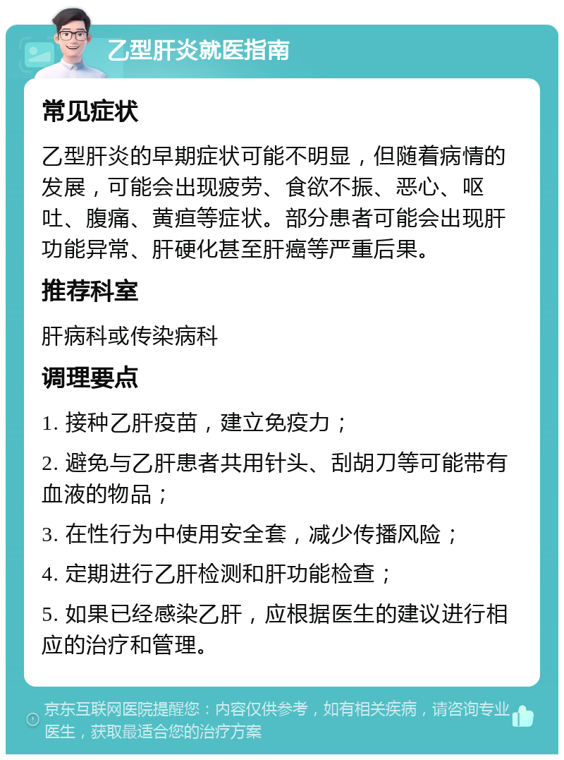 乙型肝炎就医指南 常见症状 乙型肝炎的早期症状可能不明显，但随着病情的发展，可能会出现疲劳、食欲不振、恶心、呕吐、腹痛、黄疸等症状。部分患者可能会出现肝功能异常、肝硬化甚至肝癌等严重后果。 推荐科室 肝病科或传染病科 调理要点 1. 接种乙肝疫苗，建立免疫力； 2. 避免与乙肝患者共用针头、刮胡刀等可能带有血液的物品； 3. 在性行为中使用安全套，减少传播风险； 4. 定期进行乙肝检测和肝功能检查； 5. 如果已经感染乙肝，应根据医生的建议进行相应的治疗和管理。