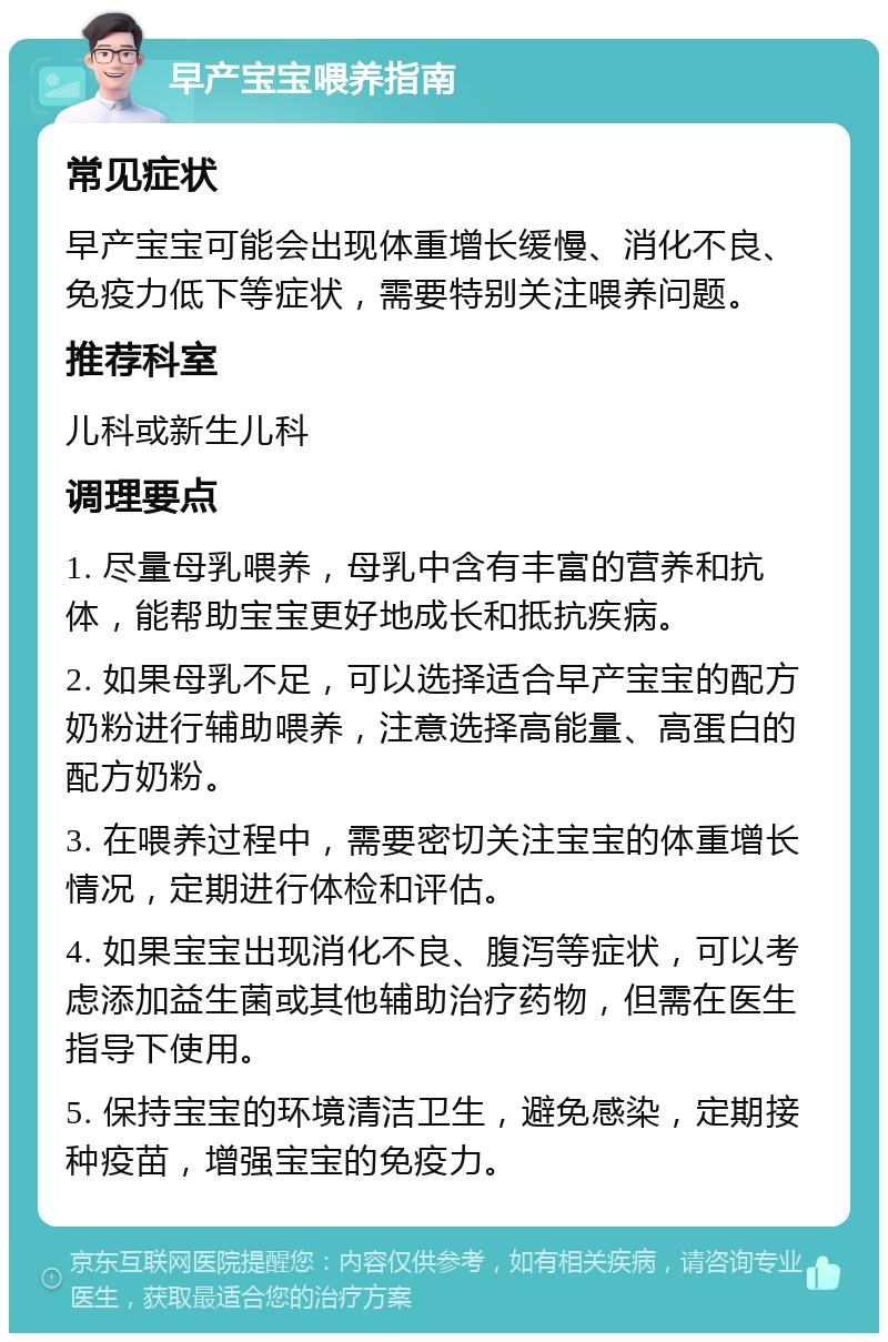 早产宝宝喂养指南 常见症状 早产宝宝可能会出现体重增长缓慢、消化不良、免疫力低下等症状，需要特别关注喂养问题。 推荐科室 儿科或新生儿科 调理要点 1. 尽量母乳喂养，母乳中含有丰富的营养和抗体，能帮助宝宝更好地成长和抵抗疾病。 2. 如果母乳不足，可以选择适合早产宝宝的配方奶粉进行辅助喂养，注意选择高能量、高蛋白的配方奶粉。 3. 在喂养过程中，需要密切关注宝宝的体重增长情况，定期进行体检和评估。 4. 如果宝宝出现消化不良、腹泻等症状，可以考虑添加益生菌或其他辅助治疗药物，但需在医生指导下使用。 5. 保持宝宝的环境清洁卫生，避免感染，定期接种疫苗，增强宝宝的免疫力。