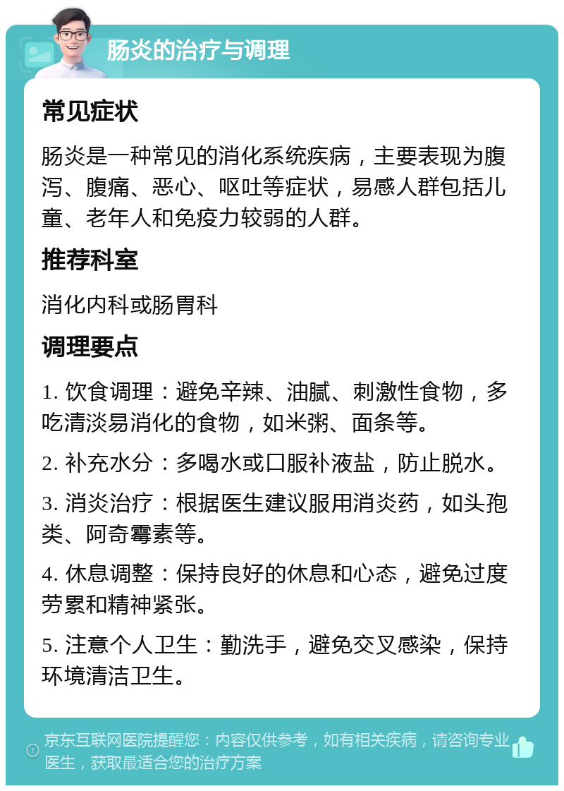 肠炎的治疗与调理 常见症状 肠炎是一种常见的消化系统疾病，主要表现为腹泻、腹痛、恶心、呕吐等症状，易感人群包括儿童、老年人和免疫力较弱的人群。 推荐科室 消化内科或肠胃科 调理要点 1. 饮食调理：避免辛辣、油腻、刺激性食物，多吃清淡易消化的食物，如米粥、面条等。 2. 补充水分：多喝水或口服补液盐，防止脱水。 3. 消炎治疗：根据医生建议服用消炎药，如头孢类、阿奇霉素等。 4. 休息调整：保持良好的休息和心态，避免过度劳累和精神紧张。 5. 注意个人卫生：勤洗手，避免交叉感染，保持环境清洁卫生。