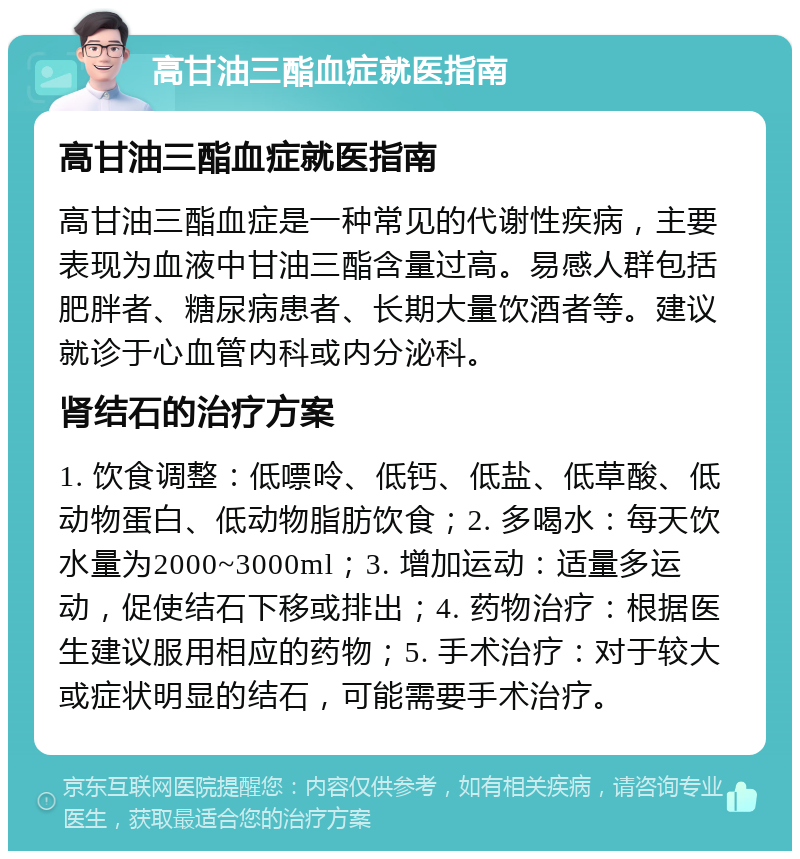 高甘油三酯血症就医指南 高甘油三酯血症就医指南 高甘油三酯血症是一种常见的代谢性疾病，主要表现为血液中甘油三酯含量过高。易感人群包括肥胖者、糖尿病患者、长期大量饮酒者等。建议就诊于心血管内科或内分泌科。 肾结石的治疗方案 1. 饮食调整：低嘌呤、低钙、低盐、低草酸、低动物蛋白、低动物脂肪饮食；2. 多喝水：每天饮水量为2000~3000ml；3. 增加运动：适量多运动，促使结石下移或排出；4. 药物治疗：根据医生建议服用相应的药物；5. 手术治疗：对于较大或症状明显的结石，可能需要手术治疗。