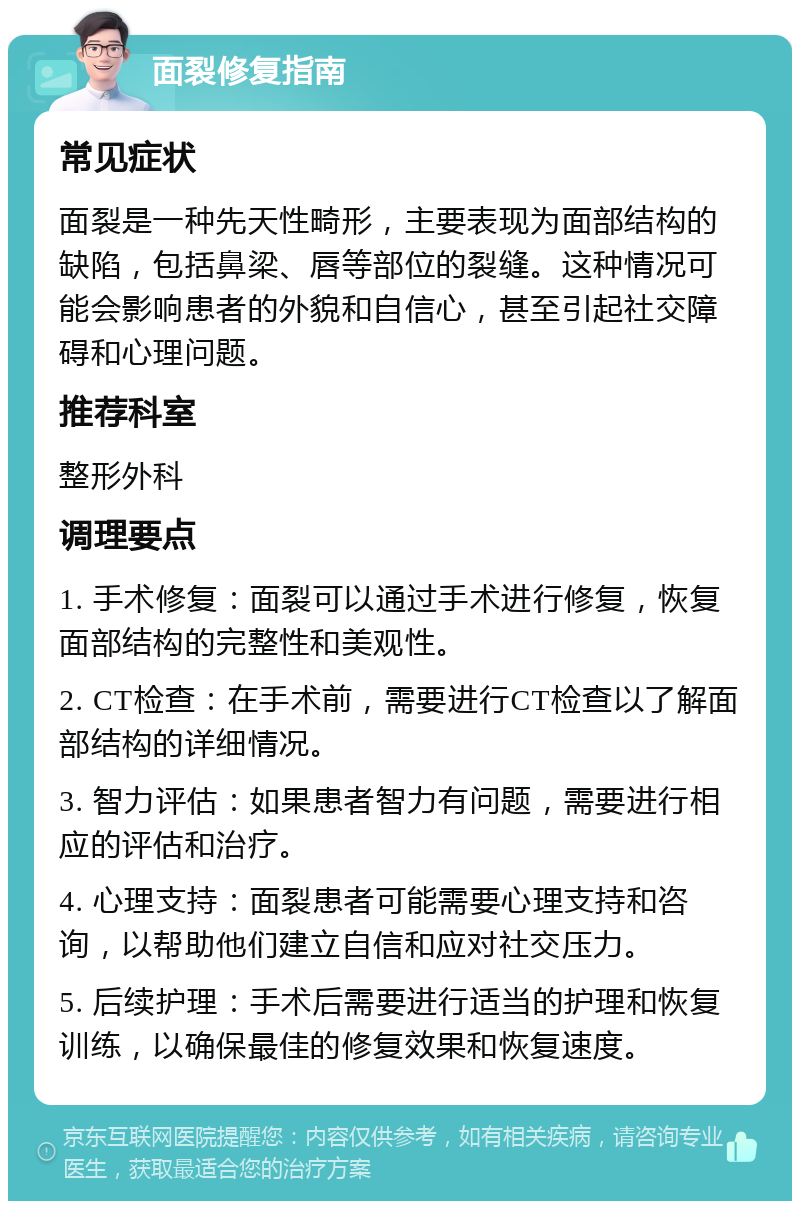 面裂修复指南 常见症状 面裂是一种先天性畸形，主要表现为面部结构的缺陷，包括鼻梁、唇等部位的裂缝。这种情况可能会影响患者的外貌和自信心，甚至引起社交障碍和心理问题。 推荐科室 整形外科 调理要点 1. 手术修复：面裂可以通过手术进行修复，恢复面部结构的完整性和美观性。 2. CT检查：在手术前，需要进行CT检查以了解面部结构的详细情况。 3. 智力评估：如果患者智力有问题，需要进行相应的评估和治疗。 4. 心理支持：面裂患者可能需要心理支持和咨询，以帮助他们建立自信和应对社交压力。 5. 后续护理：手术后需要进行适当的护理和恢复训练，以确保最佳的修复效果和恢复速度。