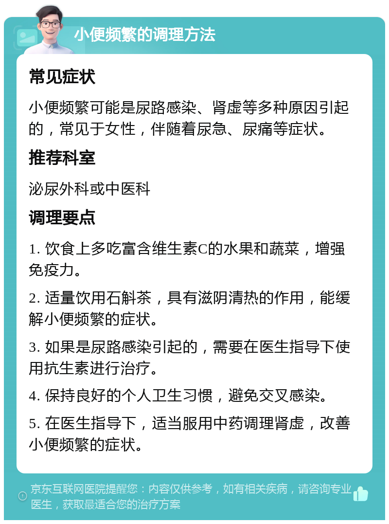 小便频繁的调理方法 常见症状 小便频繁可能是尿路感染、肾虚等多种原因引起的，常见于女性，伴随着尿急、尿痛等症状。 推荐科室 泌尿外科或中医科 调理要点 1. 饮食上多吃富含维生素C的水果和蔬菜，增强免疫力。 2. 适量饮用石斛茶，具有滋阴清热的作用，能缓解小便频繁的症状。 3. 如果是尿路感染引起的，需要在医生指导下使用抗生素进行治疗。 4. 保持良好的个人卫生习惯，避免交叉感染。 5. 在医生指导下，适当服用中药调理肾虚，改善小便频繁的症状。