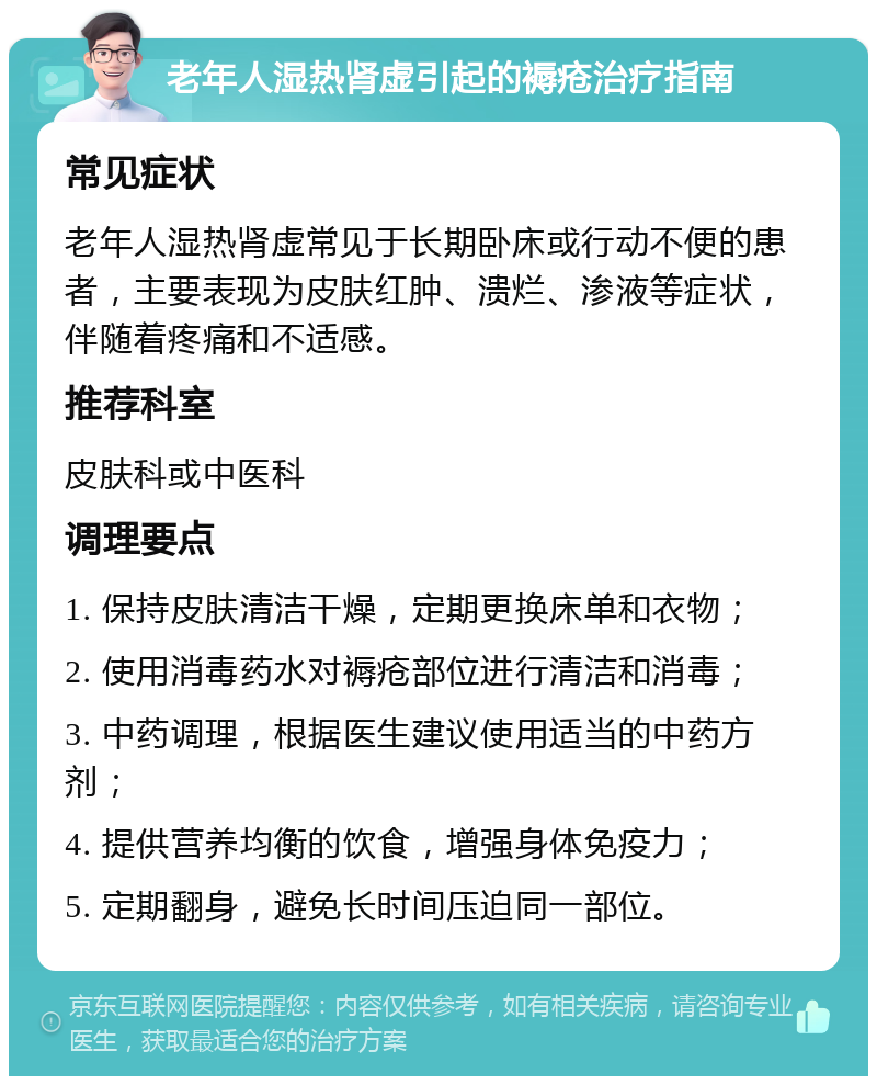 老年人湿热肾虚引起的褥疮治疗指南 常见症状 老年人湿热肾虚常见于长期卧床或行动不便的患者，主要表现为皮肤红肿、溃烂、渗液等症状，伴随着疼痛和不适感。 推荐科室 皮肤科或中医科 调理要点 1. 保持皮肤清洁干燥，定期更换床单和衣物； 2. 使用消毒药水对褥疮部位进行清洁和消毒； 3. 中药调理，根据医生建议使用适当的中药方剂； 4. 提供营养均衡的饮食，增强身体免疫力； 5. 定期翻身，避免长时间压迫同一部位。