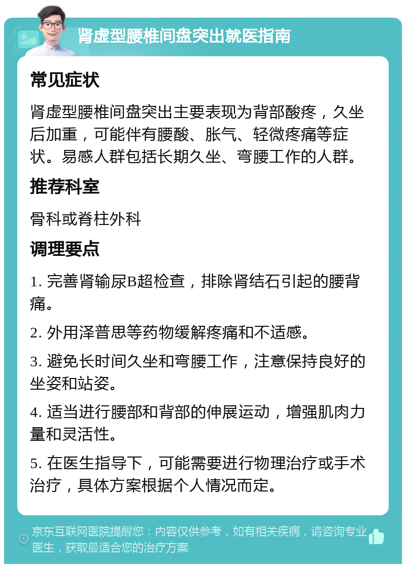 肾虚型腰椎间盘突出就医指南 常见症状 肾虚型腰椎间盘突出主要表现为背部酸疼，久坐后加重，可能伴有腰酸、胀气、轻微疼痛等症状。易感人群包括长期久坐、弯腰工作的人群。 推荐科室 骨科或脊柱外科 调理要点 1. 完善肾输尿B超检查，排除肾结石引起的腰背痛。 2. 外用泽普思等药物缓解疼痛和不适感。 3. 避免长时间久坐和弯腰工作，注意保持良好的坐姿和站姿。 4. 适当进行腰部和背部的伸展运动，增强肌肉力量和灵活性。 5. 在医生指导下，可能需要进行物理治疗或手术治疗，具体方案根据个人情况而定。