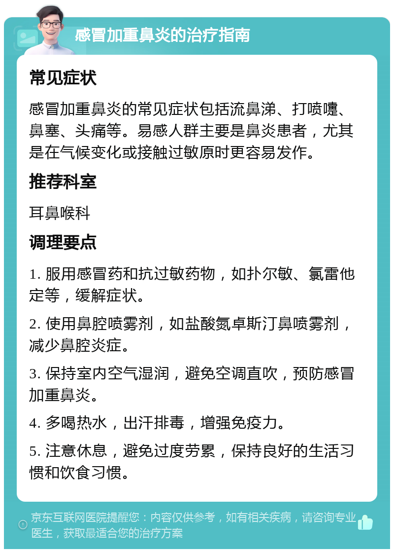 感冒加重鼻炎的治疗指南 常见症状 感冒加重鼻炎的常见症状包括流鼻涕、打喷嚏、鼻塞、头痛等。易感人群主要是鼻炎患者，尤其是在气候变化或接触过敏原时更容易发作。 推荐科室 耳鼻喉科 调理要点 1. 服用感冒药和抗过敏药物，如扑尔敏、氯雷他定等，缓解症状。 2. 使用鼻腔喷雾剂，如盐酸氮卓斯汀鼻喷雾剂，减少鼻腔炎症。 3. 保持室内空气湿润，避免空调直吹，预防感冒加重鼻炎。 4. 多喝热水，出汗排毒，增强免疫力。 5. 注意休息，避免过度劳累，保持良好的生活习惯和饮食习惯。