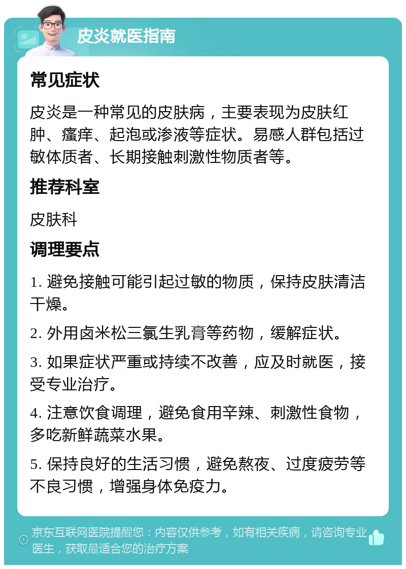 皮炎就医指南 常见症状 皮炎是一种常见的皮肤病，主要表现为皮肤红肿、瘙痒、起泡或渗液等症状。易感人群包括过敏体质者、长期接触刺激性物质者等。 推荐科室 皮肤科 调理要点 1. 避免接触可能引起过敏的物质，保持皮肤清洁干燥。 2. 外用卤米松三氯生乳膏等药物，缓解症状。 3. 如果症状严重或持续不改善，应及时就医，接受专业治疗。 4. 注意饮食调理，避免食用辛辣、刺激性食物，多吃新鲜蔬菜水果。 5. 保持良好的生活习惯，避免熬夜、过度疲劳等不良习惯，增强身体免疫力。