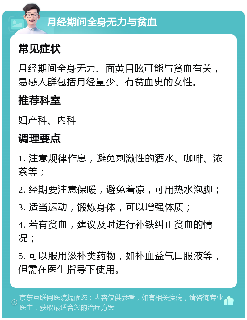 月经期间全身无力与贫血 常见症状 月经期间全身无力、面黄目眩可能与贫血有关，易感人群包括月经量少、有贫血史的女性。 推荐科室 妇产科、内科 调理要点 1. 注意规律作息，避免刺激性的酒水、咖啡、浓茶等； 2. 经期要注意保暖，避免着凉，可用热水泡脚； 3. 适当运动，锻炼身体，可以增强体质； 4. 若有贫血，建议及时进行补铁纠正贫血的情况； 5. 可以服用滋补类药物，如补血益气口服液等，但需在医生指导下使用。