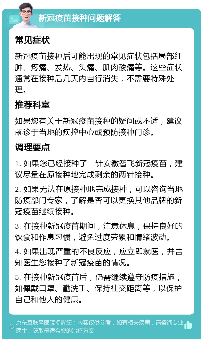 新冠疫苗接种问题解答 常见症状 新冠疫苗接种后可能出现的常见症状包括局部红肿、疼痛、发热、头痛、肌肉酸痛等。这些症状通常在接种后几天内自行消失，不需要特殊处理。 推荐科室 如果您有关于新冠疫苗接种的疑问或不适，建议就诊于当地的疾控中心或预防接种门诊。 调理要点 1. 如果您已经接种了一针安徽智飞新冠疫苗，建议尽量在原接种地完成剩余的两针接种。 2. 如果无法在原接种地完成接种，可以咨询当地防疫部门专家，了解是否可以更换其他品牌的新冠疫苗继续接种。 3. 在接种新冠疫苗期间，注意休息，保持良好的饮食和作息习惯，避免过度劳累和情绪波动。 4. 如果出现严重的不良反应，应立即就医，并告知医生您接种了新冠疫苗的情况。 5. 在接种新冠疫苗后，仍需继续遵守防疫措施，如佩戴口罩、勤洗手、保持社交距离等，以保护自己和他人的健康。