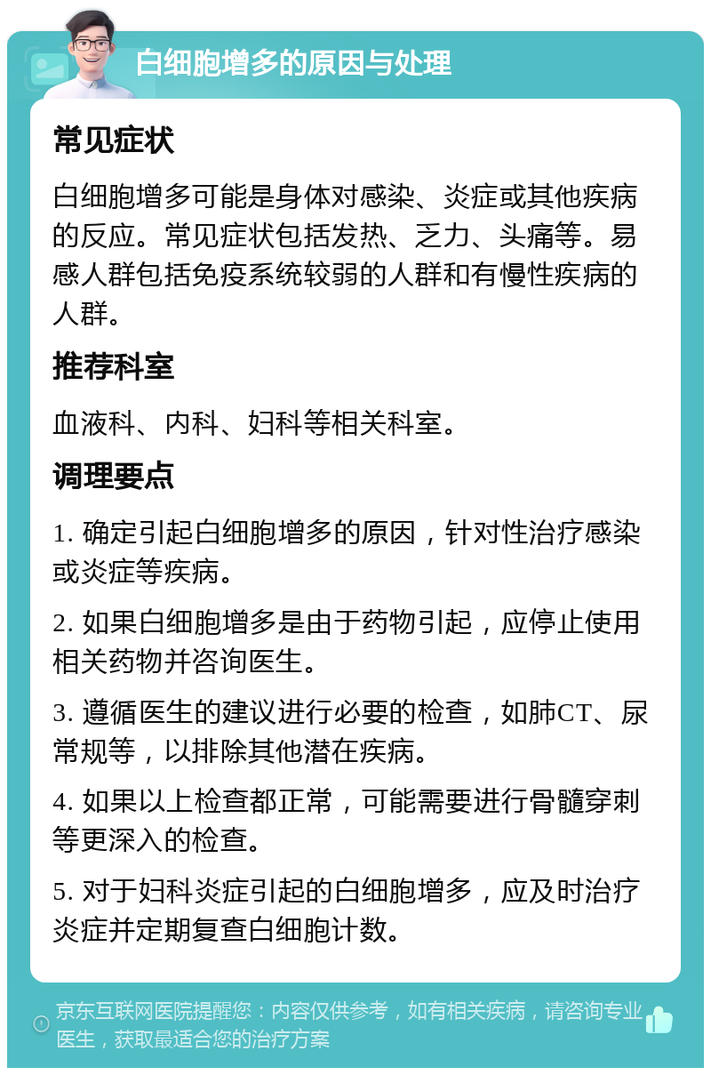 白细胞增多的原因与处理 常见症状 白细胞增多可能是身体对感染、炎症或其他疾病的反应。常见症状包括发热、乏力、头痛等。易感人群包括免疫系统较弱的人群和有慢性疾病的人群。 推荐科室 血液科、内科、妇科等相关科室。 调理要点 1. 确定引起白细胞增多的原因，针对性治疗感染或炎症等疾病。 2. 如果白细胞增多是由于药物引起，应停止使用相关药物并咨询医生。 3. 遵循医生的建议进行必要的检查，如肺CT、尿常规等，以排除其他潜在疾病。 4. 如果以上检查都正常，可能需要进行骨髓穿刺等更深入的检查。 5. 对于妇科炎症引起的白细胞增多，应及时治疗炎症并定期复查白细胞计数。