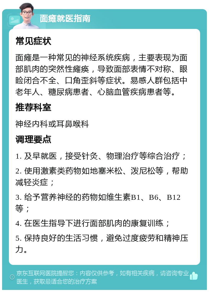 面瘫就医指南 常见症状 面瘫是一种常见的神经系统疾病，主要表现为面部肌肉的突然性瘫痪，导致面部表情不对称、眼睑闭合不全、口角歪斜等症状。易感人群包括中老年人、糖尿病患者、心脑血管疾病患者等。 推荐科室 神经内科或耳鼻喉科 调理要点 1. 及早就医，接受针灸、物理治疗等综合治疗； 2. 使用激素类药物如地塞米松、泼尼松等，帮助减轻炎症； 3. 给予营养神经的药物如维生素B1、B6、B12等； 4. 在医生指导下进行面部肌肉的康复训练； 5. 保持良好的生活习惯，避免过度疲劳和精神压力。