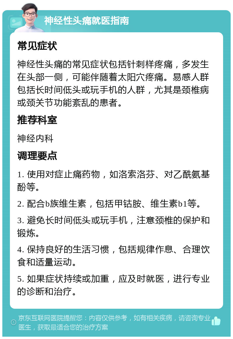 神经性头痛就医指南 常见症状 神经性头痛的常见症状包括针刺样疼痛，多发生在头部一侧，可能伴随着太阳穴疼痛。易感人群包括长时间低头或玩手机的人群，尤其是颈椎病或颈关节功能紊乱的患者。 推荐科室 神经内科 调理要点 1. 使用对症止痛药物，如洛索洛芬、对乙酰氨基酚等。 2. 配合b族维生素，包括甲钴胺、维生素b1等。 3. 避免长时间低头或玩手机，注意颈椎的保护和锻炼。 4. 保持良好的生活习惯，包括规律作息、合理饮食和适量运动。 5. 如果症状持续或加重，应及时就医，进行专业的诊断和治疗。