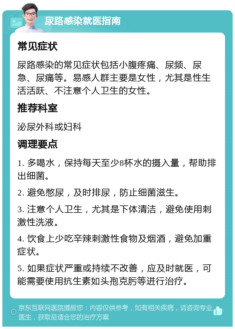 尿路感染就医指南 常见症状 尿路感染的常见症状包括小腹疼痛、尿频、尿急、尿痛等。易感人群主要是女性，尤其是性生活活跃、不注意个人卫生的女性。 推荐科室 泌尿外科或妇科 调理要点 1. 多喝水，保持每天至少8杯水的摄入量，帮助排出细菌。 2. 避免憋尿，及时排尿，防止细菌滋生。 3. 注意个人卫生，尤其是下体清洁，避免使用刺激性洗液。 4. 饮食上少吃辛辣刺激性食物及烟酒，避免加重症状。 5. 如果症状严重或持续不改善，应及时就医，可能需要使用抗生素如头孢克肟等进行治疗。